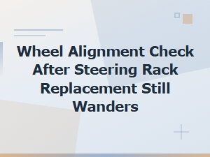 Wheel Alignment Drifting After Steering Rack Replacement: Causes and Fixes